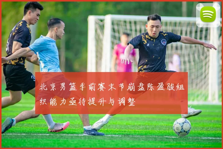 北京男篮季前赛末节崩盘陈盈骏组织能力亟待提升与调整