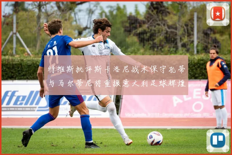 特维斯批评斯卡洛尼战术保守孔蒂与马尔蒂尼将重振意大利足球辉煌
