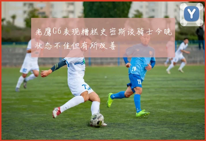 老鹰G6表现糟糕史密斯谈骑士今晚状态不佳但有所改善