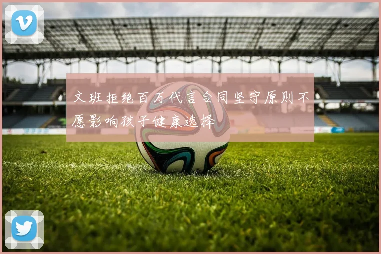 文班拒绝百万代言合同坚守原则不愿影响孩子健康选择