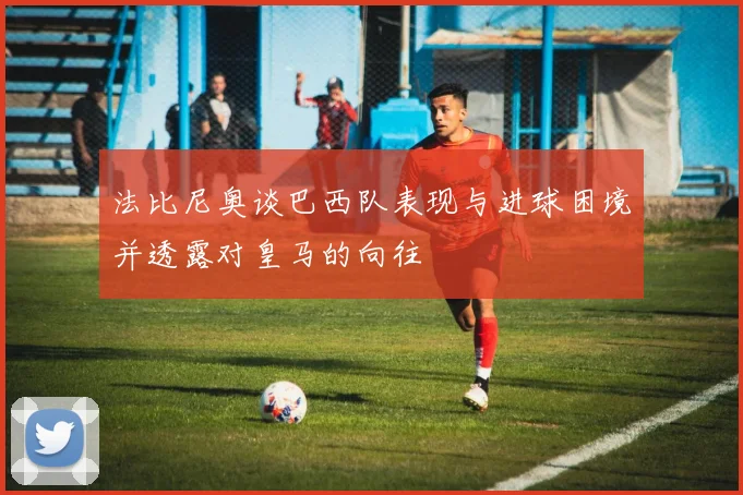 法比尼奥谈巴西队表现与进球困境并透露对皇马的向往