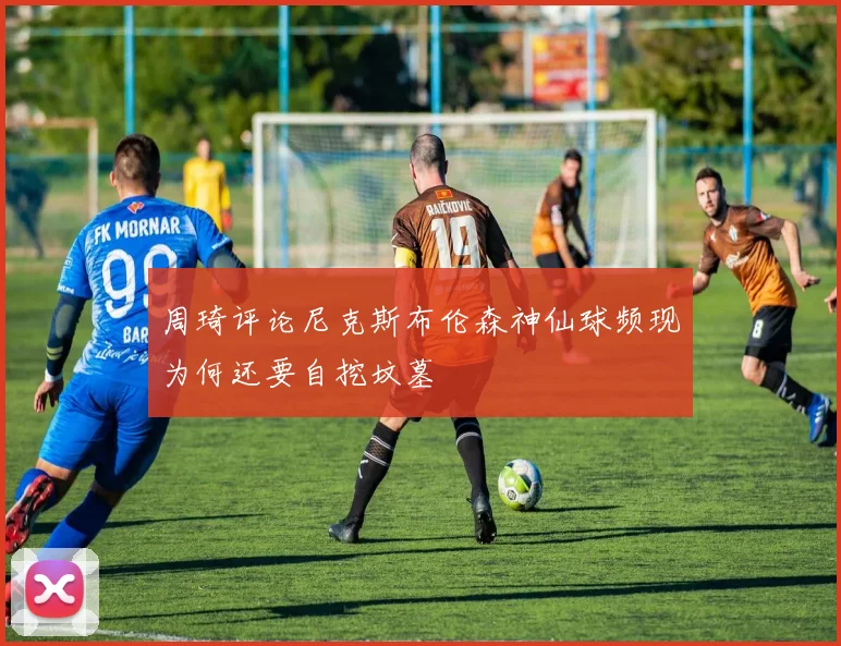 周琦评论尼克斯布伦森神仙球频现为何还要自挖坟墓