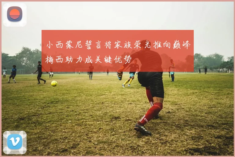 小西蒙尼誓言将家族荣光推向巅峰梅西助力成关键优势