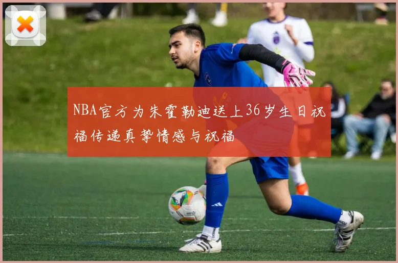 NBA官方为朱霍勒迪送上36岁生日祝福传递真挚情感与祝福