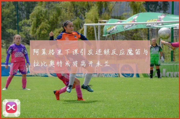 阿莱格里下课引发连锁反应魔笛与拉比奥特或将离开米兰