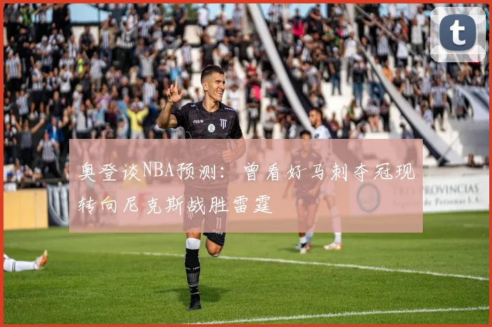 奥登谈NBA预测：曾看好马刺夺冠现转向尼克斯战胜雷霆