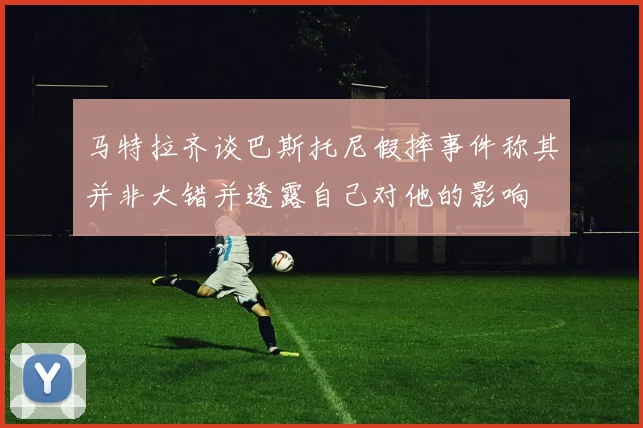 马特拉齐谈巴斯托尼假摔事件称其并非大错并透露自己对他的影响