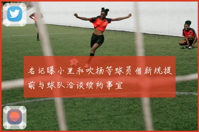 名记曝小里和吹杨等球员借新规提前与球队洽谈续约事宜