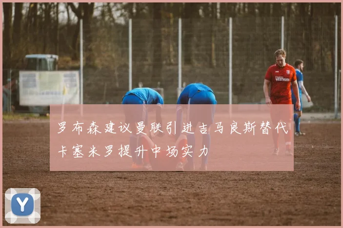 罗布森建议曼联引进吉马良斯替代卡塞米罗提升中场实力