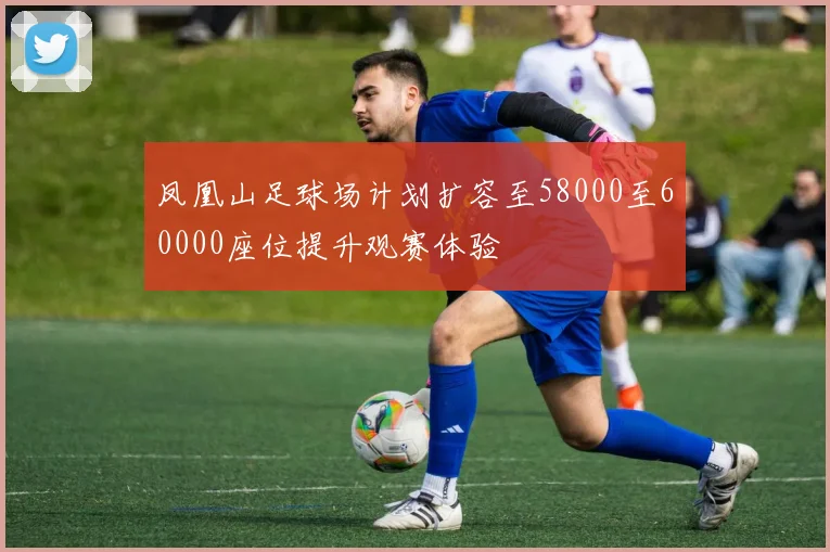 凤凰山足球场计划扩容至58000至60000座位提升观赛体验
