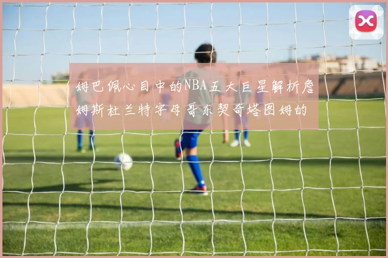 姆巴佩心目中的NBA五大巨星解析詹姆斯杜兰特字母哥东契奇塔图姆的独特魅力