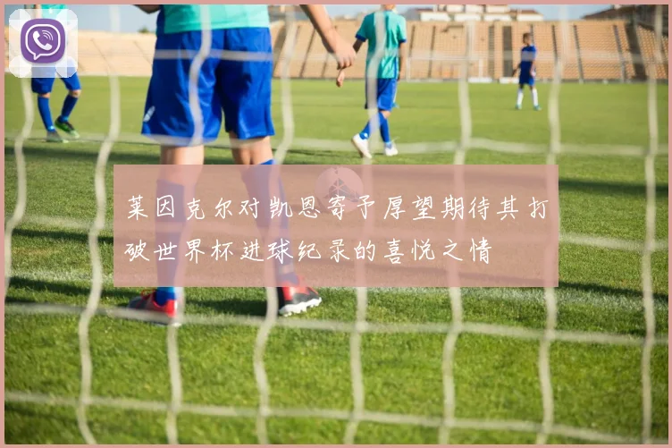 莱因克尔对凯恩寄予厚望期待其打破世界杯进球纪录的喜悦之情