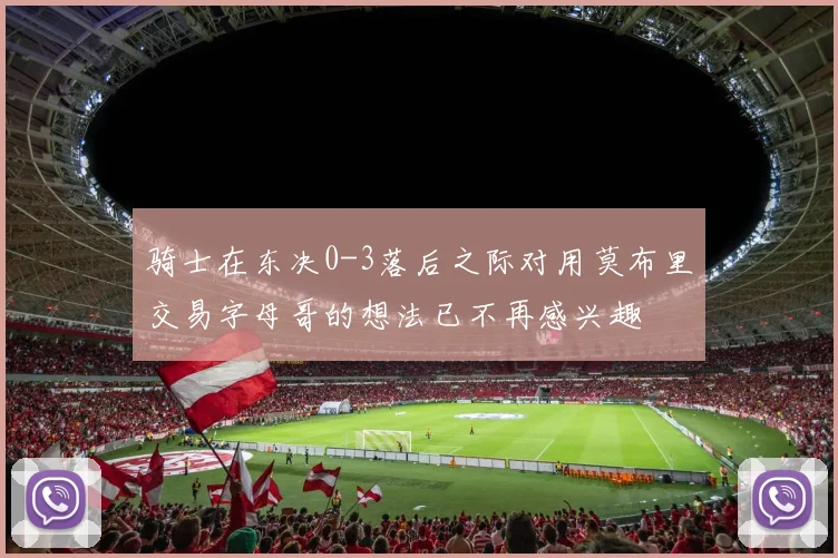 骑士在东决0-3落后之际对用莫布里交易字母哥的想法已不再感兴趣