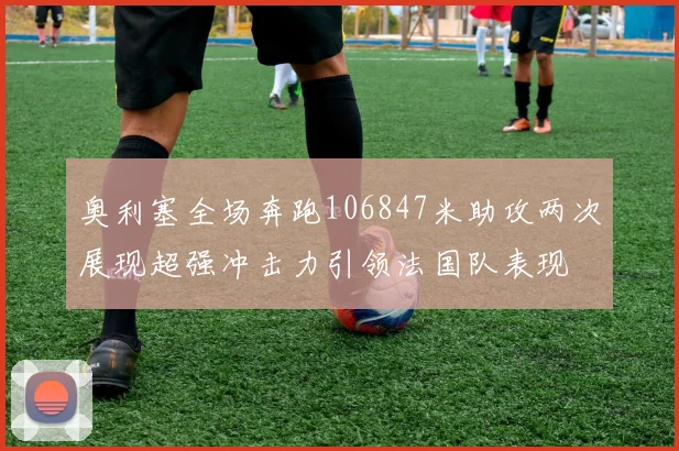 奥利塞全场奔跑106847米助攻两次展现超强冲击力引领法国队表现