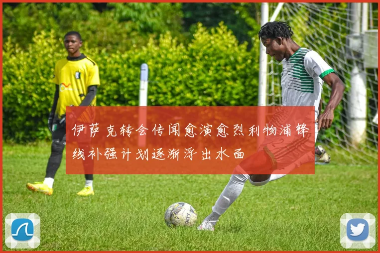 伊萨克转会传闻愈演愈烈利物浦锋线补强计划逐渐浮出水面