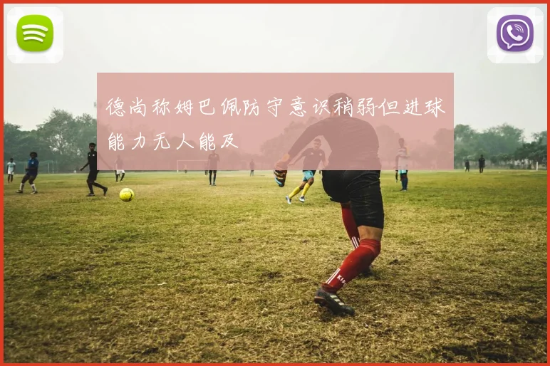德尚称姆巴佩防守意识稍弱但进球能力无人能及