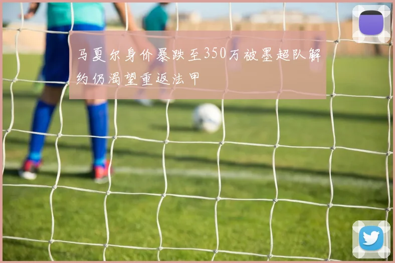 马夏尔身价暴跌至350万被墨超队解约仍渴望重返法甲