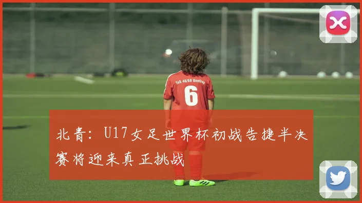北青：U17女足世界杯初战告捷半决赛将迎来真正挑战