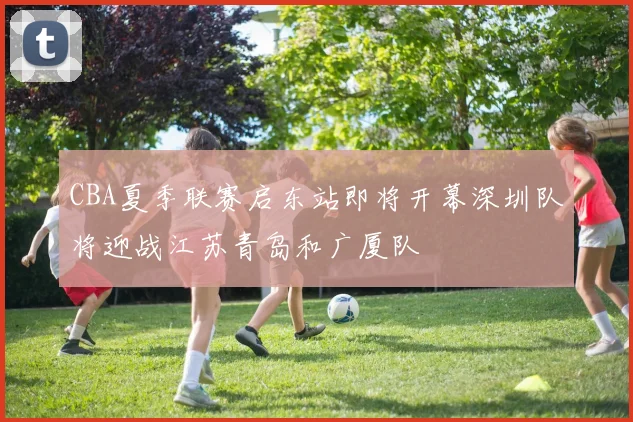 CBA夏季联赛启东站即将开幕深圳队将迎战江苏青岛和广厦队