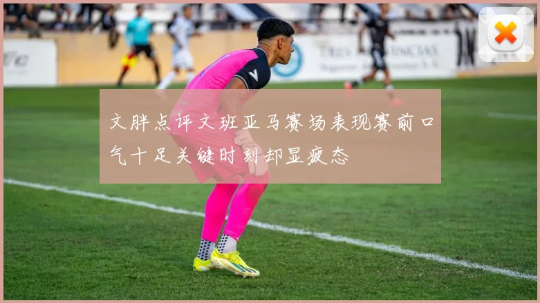 文胖点评文班亚马赛场表现赛前口气十足关键时刻却显疲态